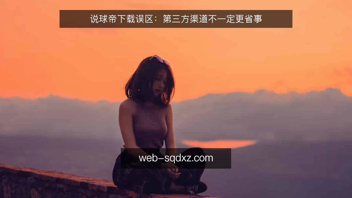 说球帝下载误区：第三方渠道不一定更省事