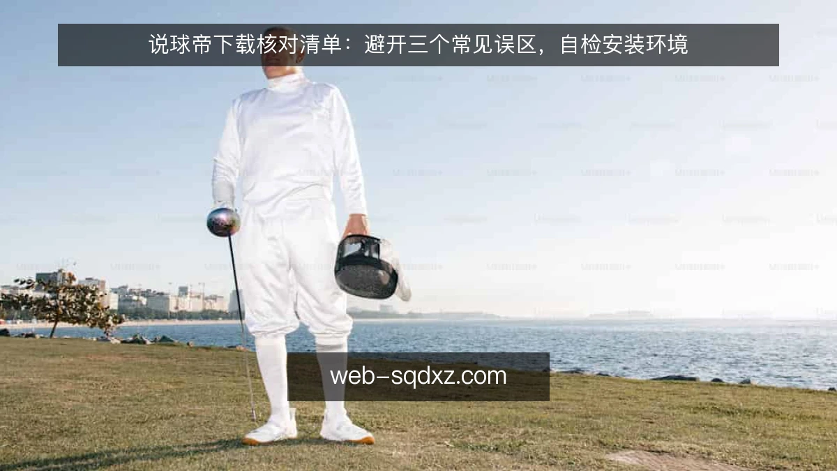 说球帝下载核对清单：避开三个常见误区，自检安装环境