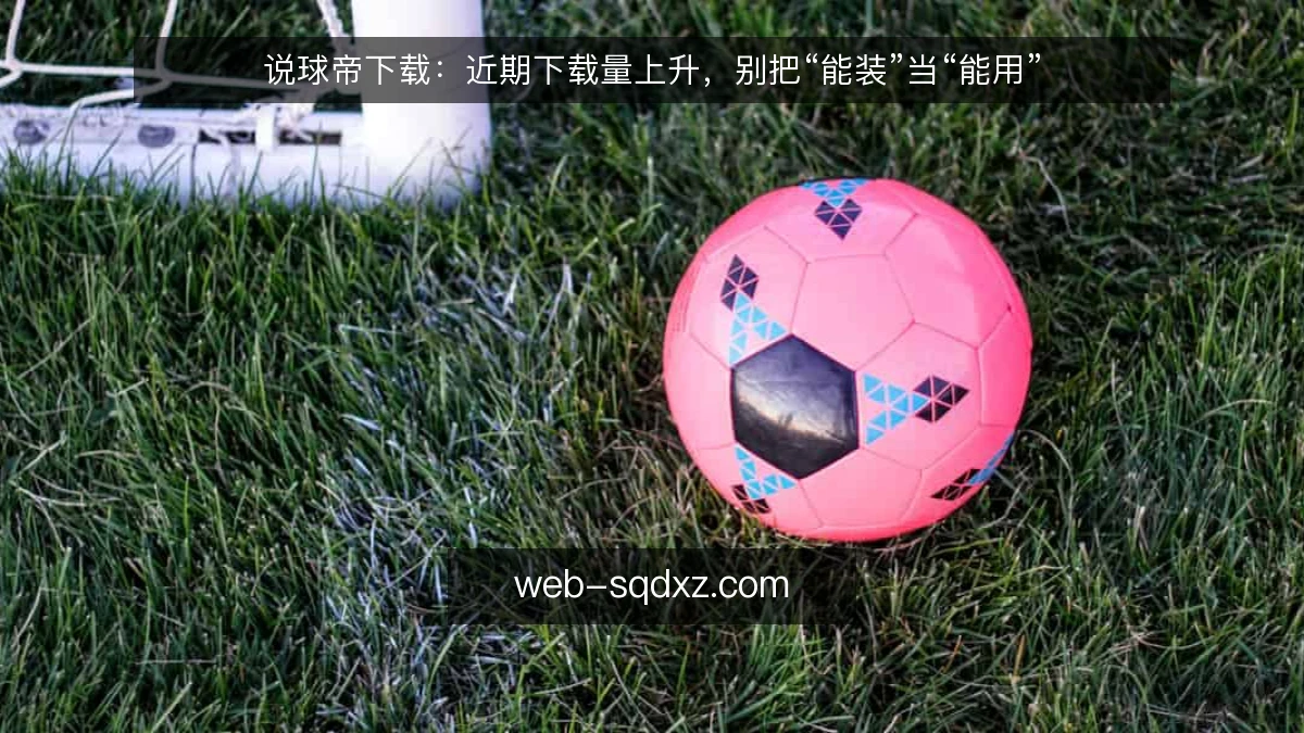说球帝下载：近期下载量上升，别把“能装”当“能用”